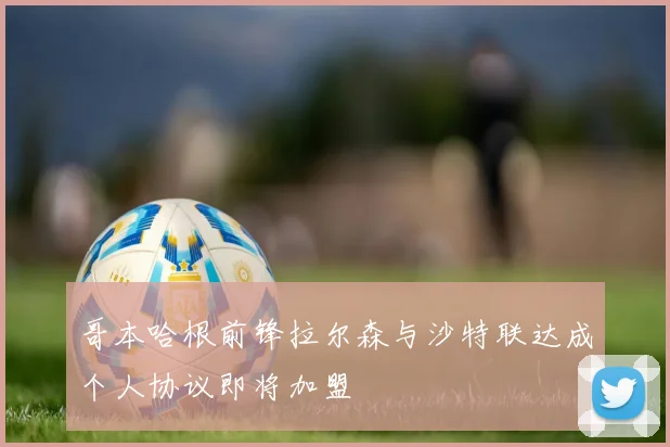 哥本哈根前锋拉尔森与沙特联达成个人协议即将加盟