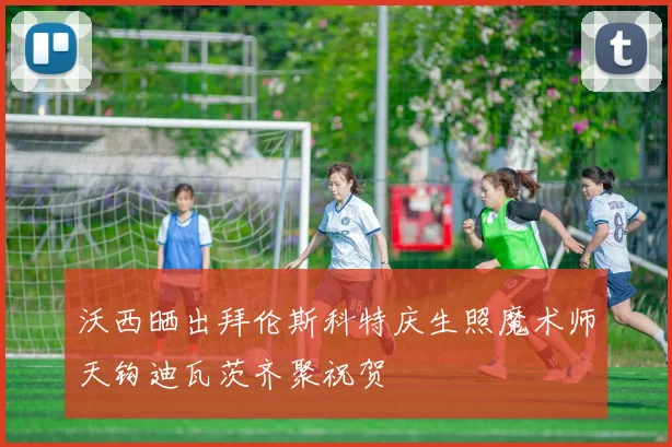 沃西晒出拜伦斯科特庆生照魔术师天钩迪瓦茨齐聚祝贺