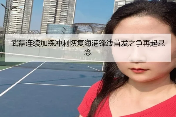 武磊连续加练冲刺恢复海港锋线首发之争再起悬念